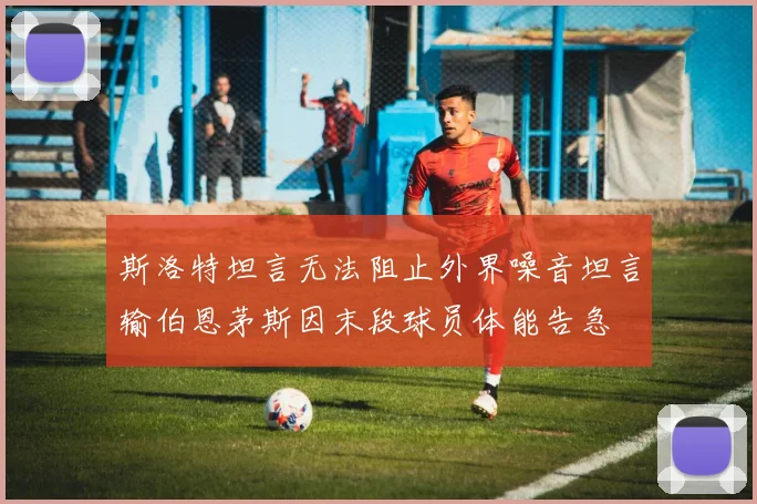 斯洛特坦言无法阻止外界噪音坦言输伯恩茅斯因末段球员体能告急