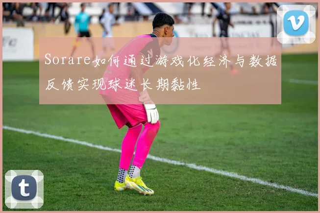Sorare如何通过游戏化经济与数据反馈实现球迷长期黏性