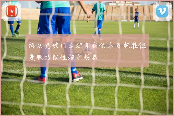 绍切克破门后坦言我们本可取胜但曼联的韧性超乎想象