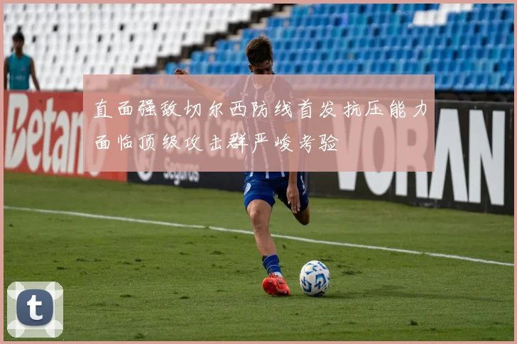 直面强敌切尔西防线首发抗压能力面临顶级攻击群严峻考验